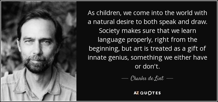 As children, we come into the world with a natural desire to both speak and draw. Society makes sure that we learn language properly, right from the beginning, but art is treated as a gift of innate genius, something we either have or don't. - Charles de Lint