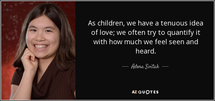 As children, we have a tenuous idea of love; we often try to quantify it with how much we feel seen and heard. - Adora Svitak