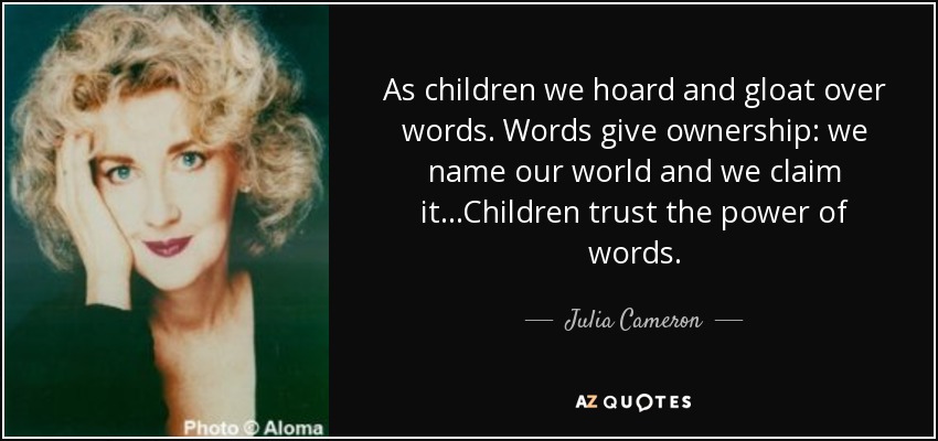As children we hoard and gloat over words. Words give ownership: we name our world and we claim it...Children trust the power of words. - Julia Cameron