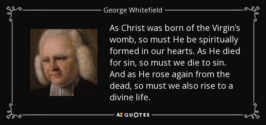 As Christ was born of the Virgin's womb, so must He be spiritually formed in our hearts. As He died for sin, so must we die to sin. And as He rose again from the dead, so must we also rise to a divine life. - George Whitefield