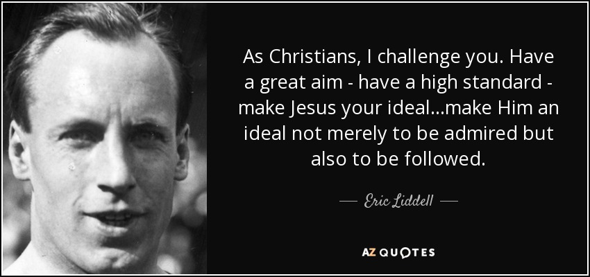 As Christians, I challenge you. Have a great aim - have a high standard - make Jesus your ideal...make Him an ideal not merely to be admired but also to be followed. - Eric Liddell