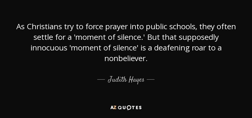 As Christians try to force prayer into public schools, they often settle for a 'moment of silence.' But that supposedly innocuous 'moment of silence' is a deafening roar to a nonbeliever. - Judith Hayes