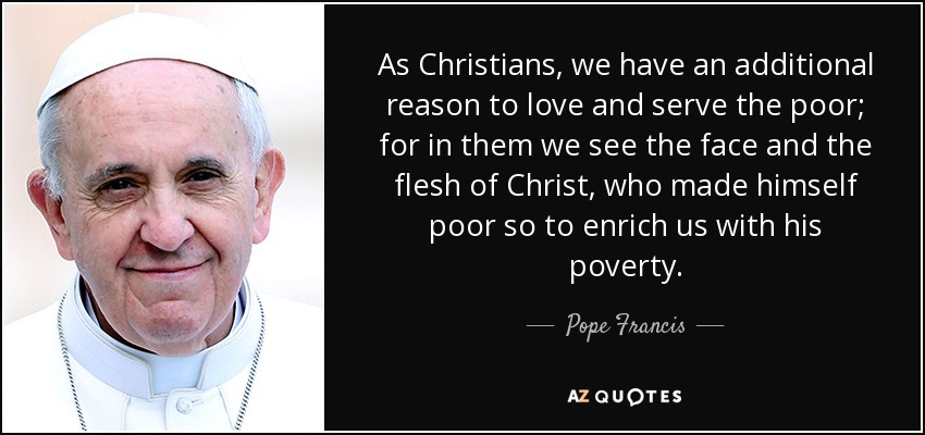 As Christians, we have an additional reason to love and serve the poor; for in them we see the face and the flesh of Christ, who made himself poor so to enrich us with his poverty. - Pope Francis