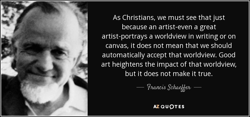 As Christians, we must see that just because an artist-even a great artist-portrays a worldview in writing or on canvas, it does not mean that we should automatically accept that worldview. Good art heightens the impact of that worldview, but it does not make it true. - Francis Schaeffer