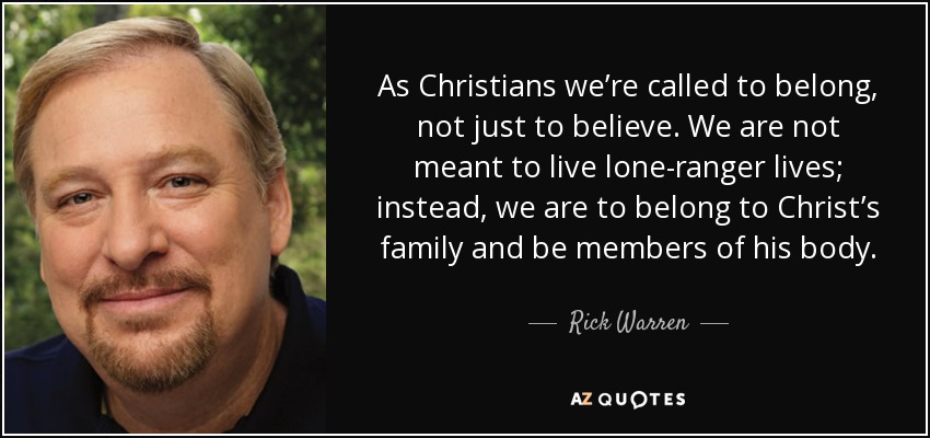 As Christians we’re called to belong, not just to believe. We are not meant to live lone-ranger lives; instead, we are to belong to Christ’s family and be members of his body. - Rick Warren