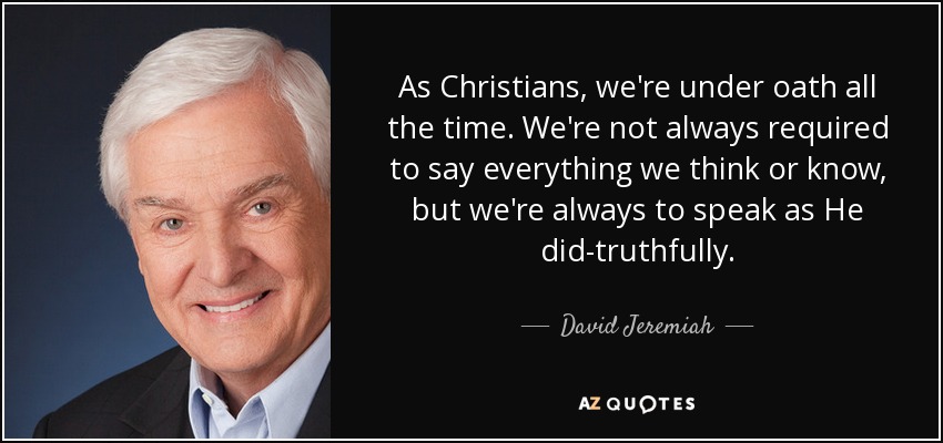 As Christians, we're under oath all the time. We're not always required to say everything we think or know, but we're always to speak as He did-truthfully. - David Jeremiah