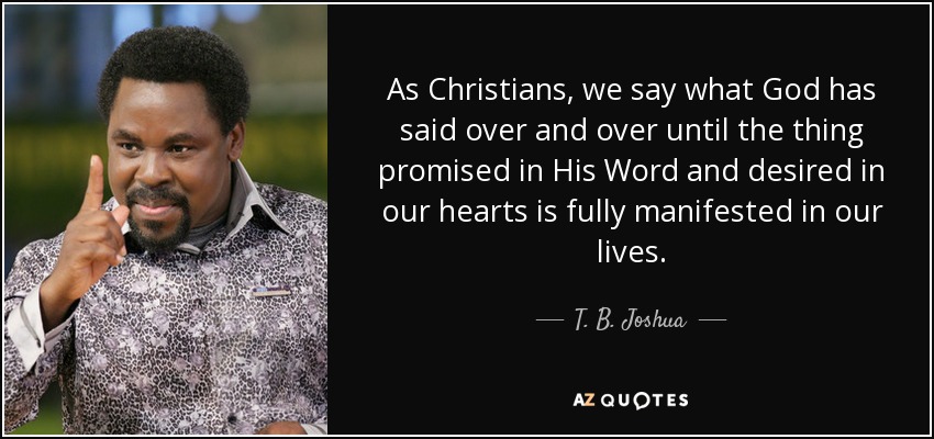 As Christians, we say what God has said over and over until the thing promised in His Word and desired in our hearts is fully manifested in our lives. - T. B. Joshua
