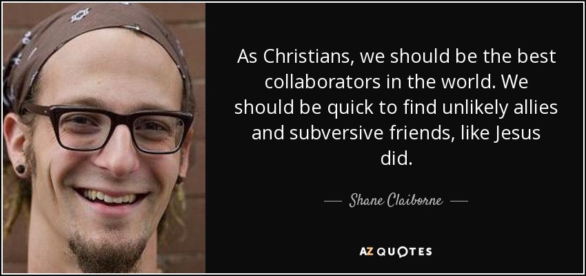 As Christians, we should be the best collaborators in the world. We should be quick to find unlikely allies and subversive friends, like Jesus did. - Shane Claiborne
