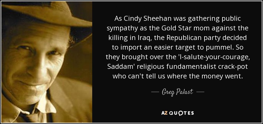 As Cindy Sheehan was gathering public sympathy as the Gold Star mom against the killing in Iraq, the Republican party decided to import an easier target to pummel. So they brought over the 'I-salute-your-courage, Saddam' religious fundamentalist crack-pot who can't tell us where the money went. - Greg Palast