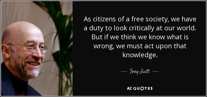 As citizens of a free society, we have a duty to look critically at our world. But if we think we know what is wrong, we must act upon that knowledge. - Tony Judt