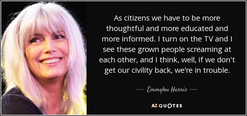 As citizens we have to be more thoughtful and more educated and more informed. I turn on the TV and I see these grown people screaming at each other, and I think, well, if we don't get our civility back, we're in trouble. - Emmylou Harris
