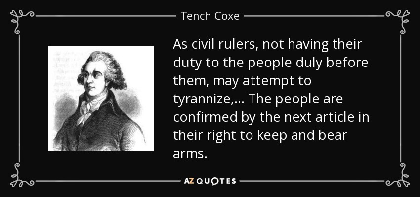 As civil rulers, not having their duty to the people duly before them, may attempt to tyrannize,... The people are confirmed by the next article in their right to keep and bear arms. - Tench Coxe