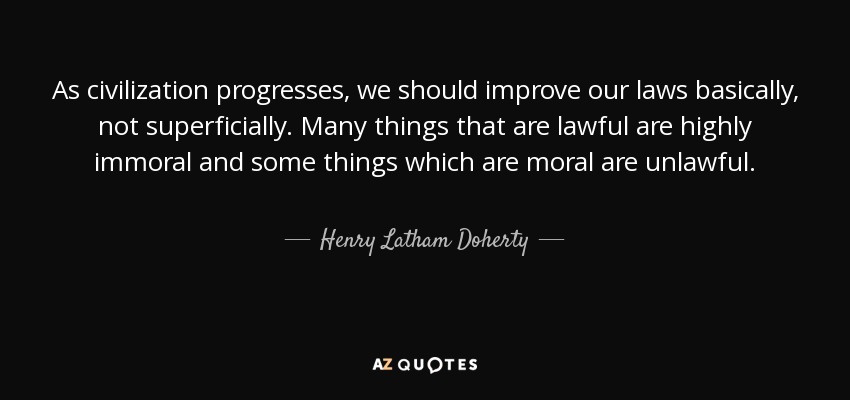 As civilization progresses, we should improve our laws basically, not superficially. Many things that are lawful are highly immoral and some things which are moral are unlawful. - Henry Latham Doherty