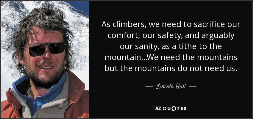 As climbers, we need to sacrifice our comfort, our safety, and arguably our sanity, as a tithe to the mountain...We need the mountains but the mountains do not need us. - Lincoln Hall
