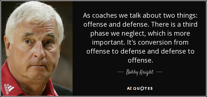 As coaches we talk about two things: offense and defense. There is a third phase we neglect, which is more important. It's conversion from offense to defense and defense to offense. - Bobby Knight