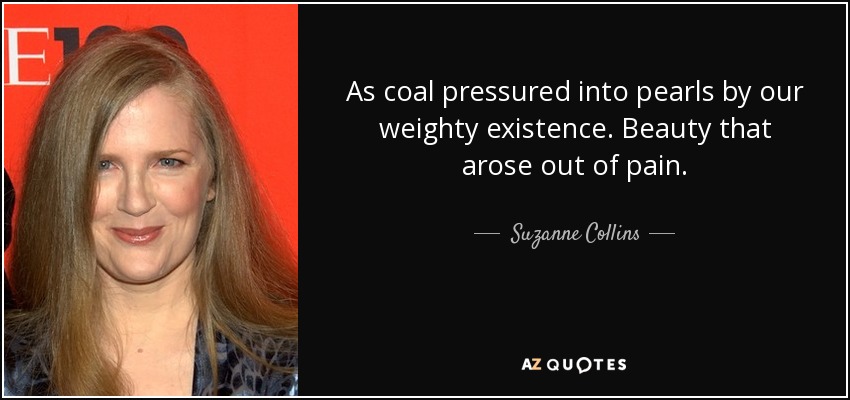 As coal pressured into pearls by our weighty existence. Beauty that arose out of pain. - Suzanne Collins