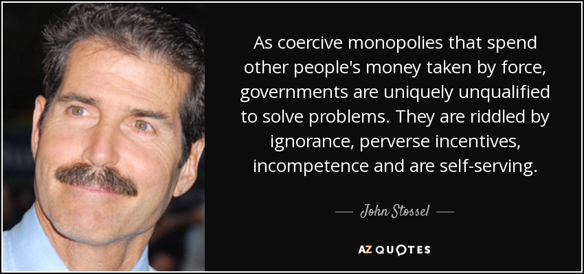 As coercive monopolies that spend other people's money taken by force, governments are uniquely unqualified to solve problems. They are riddled by ignorance, perverse incentives, incompetence and are self-serving. - John Stossel