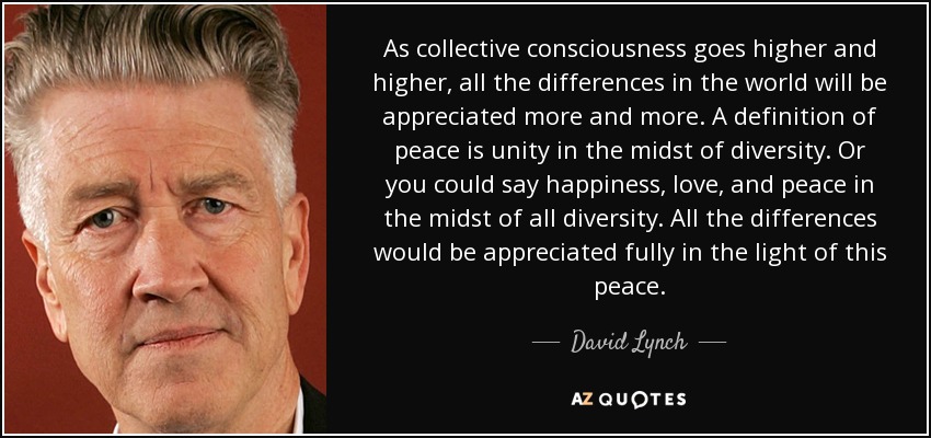 As collective consciousness goes higher and higher, all the differences in the world will be appreciated more and more. A definition of peace is unity in the midst of diversity. Or you could say happiness, love, and peace in the midst of all diversity. All the differences would be appreciated fully in the light of this peace. - David Lynch