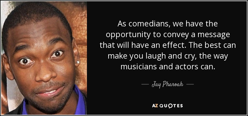 As comedians, we have the opportunity to convey a message that will have an effect. The best can make you laugh and cry, the way musicians and actors can. - Jay Pharoah