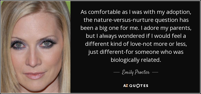 As comfortable as I was with my adoption, the nature-versus-nurture question has been a big one for me. I adore my parents, but I always wondered if I would feel a different kind of love-not more or less, just different-for someone who was biologically related. - Emily Procter