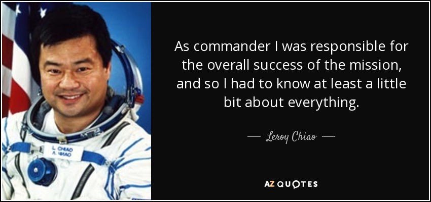 As commander I was responsible for the overall success of the mission, and so I had to know at least a little bit about everything. - Leroy Chiao