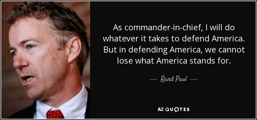 As commander-in-chief, I will do whatever it takes to defend America. But in defending America, we cannot lose what America stands for. - Rand Paul