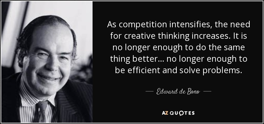 As competition intensifies, the need for creative thinking increases. It is no longer enough to do the same thing better . . . no longer enough to be efficient and solve problems. - Edward de Bono