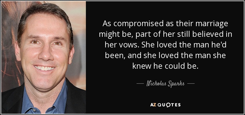 As compromised as their marriage might be, part of her still believed in her vows. She loved the man he'd been, and she loved the man she knew he could be. - Nicholas Sparks