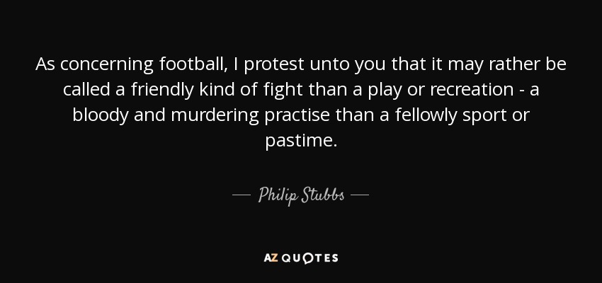As concerning football, I protest unto you that it may rather be called a friendly kind of fight than a play or recreation - a bloody and murdering practise than a fellowly sport or pastime. - Philip Stubbs