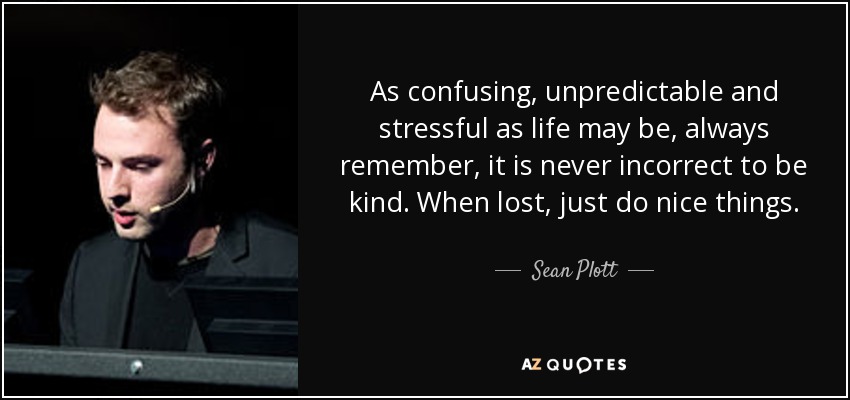 As confusing, unpredictable and stressful as life may be, always remember, it is never incorrect to be kind. When lost, just do nice things. - Sean Plott