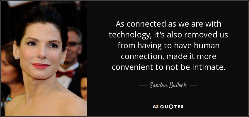 As connected as we are with technology, it's also removed us from having to have human connection, made it more convenient to not be intimate. - Sandra Bullock
