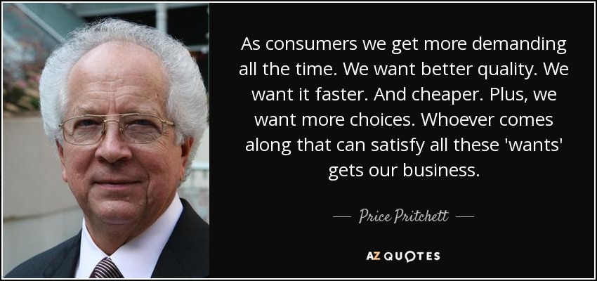 As consumers we get more demanding all the time. We want better quality. We want it faster. And cheaper. Plus, we want more choices. Whoever comes along that can satisfy all these 'wants' gets our business. - Price Pritchett
