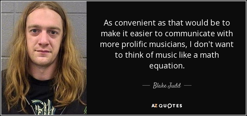 As convenient as that would be to make it easier to communicate with more prolific musicians, I don't want to think of music like a math equation. - Blake Judd