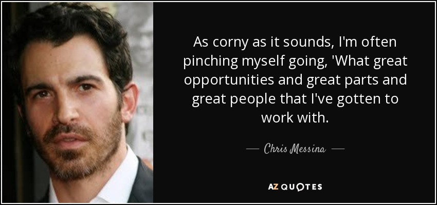 As corny as it sounds, I'm often pinching myself going, 'What great opportunities and great parts and great people that I've gotten to work with. - Chris Messina