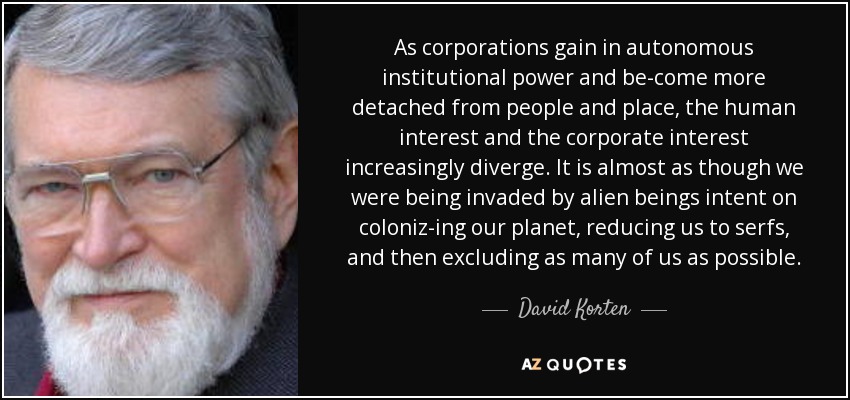As corporations gain in autonomous institutional power and be-come more detached from people and place, the human interest and the corporate interest increasingly diverge. It is almost as though we were being invaded by alien beings intent on coloniz­ing our planet, reducing us to serfs, and then excluding as many of us as possible. - David Korten