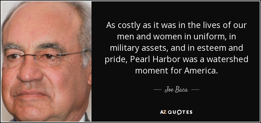 As costly as it was in the lives of our men and women in uniform, in military assets, and in esteem and pride, Pearl Harbor was a watershed moment for America. - Joe Baca