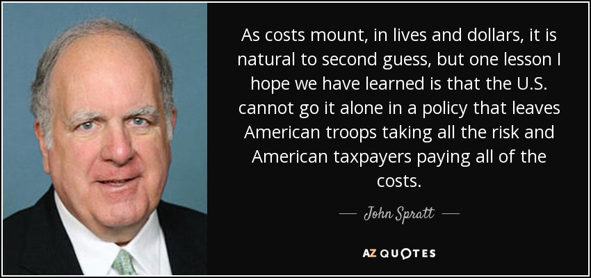 As costs mount, in lives and dollars, it is natural to second guess, but one lesson I hope we have learned is that the U.S. cannot go it alone in a policy that leaves American troops taking all the risk and American taxpayers paying all of the costs. - John Spratt