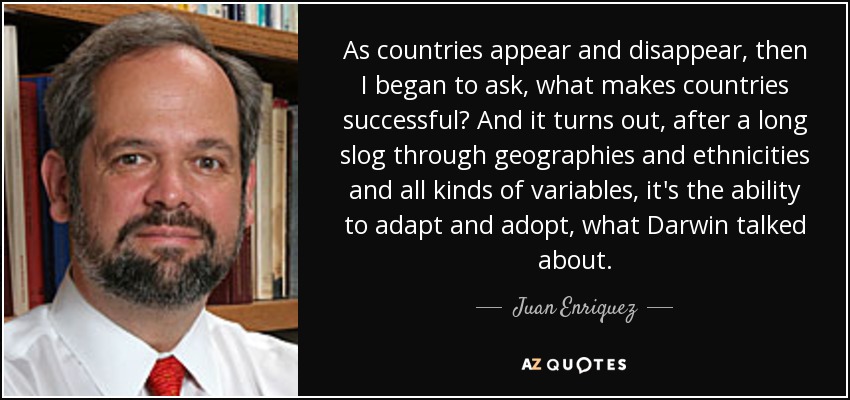 As countries appear and disappear, then I began to ask, what makes countries successful? And it turns out, after a long slog through geographies and ethnicities and all kinds of variables, it's the ability to adapt and adopt, what Darwin talked about. - Juan Enriquez