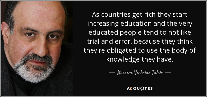 As countries get rich they start increasing education and the very educated people tend to not like trial and error, because they think they're obligated to use the body of knowledge they have. - Nassim Nicholas Taleb