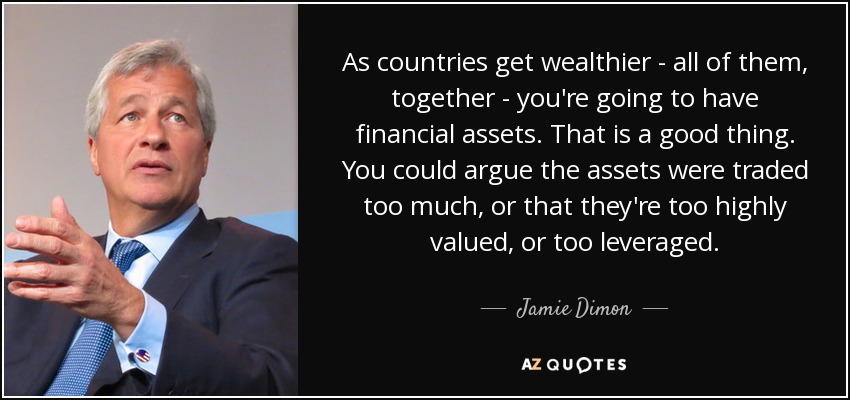 As countries get wealthier - all of them, together - you're going to have financial assets. That is a good thing. You could argue the assets were traded too much, or that they're too highly valued, or too leveraged. - Jamie Dimon