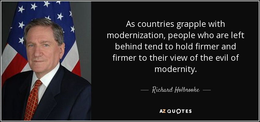As countries grapple with modernization, people who are left behind tend to hold firmer and firmer to their view of the evil of modernity. - Richard Holbrooke