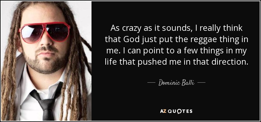 As crazy as it sounds, I really think that God just put the reggae thing in me. I can point to a few things in my life that pushed me in that direction. - Dominic Balli