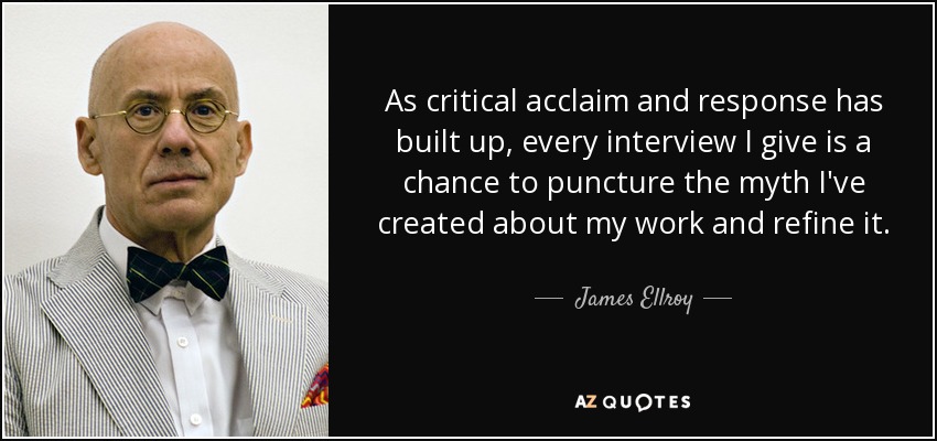 As critical acclaim and response has built up, every interview I give is a chance to puncture the myth I've created about my work and refine it. - James Ellroy