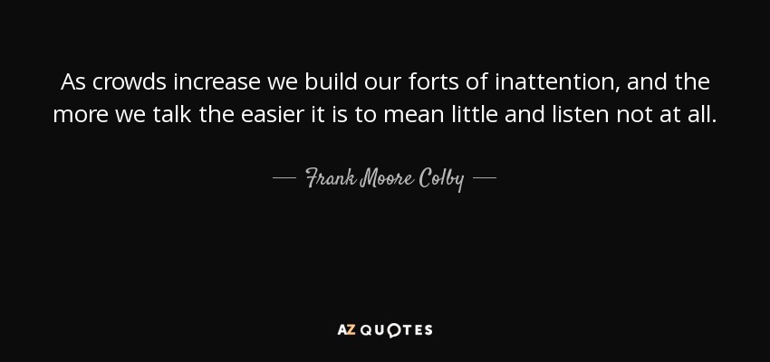 As crowds increase we build our forts of inattention, and the more we talk the easier it is to mean little and listen not at all. - Frank Moore Colby