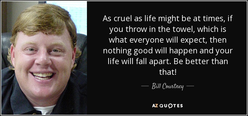 As cruel as life might be at times, if you throw in the towel, which is what everyone will expect, then nothing good will happen and your life will fall apart. Be better than that! - Bill Courtney