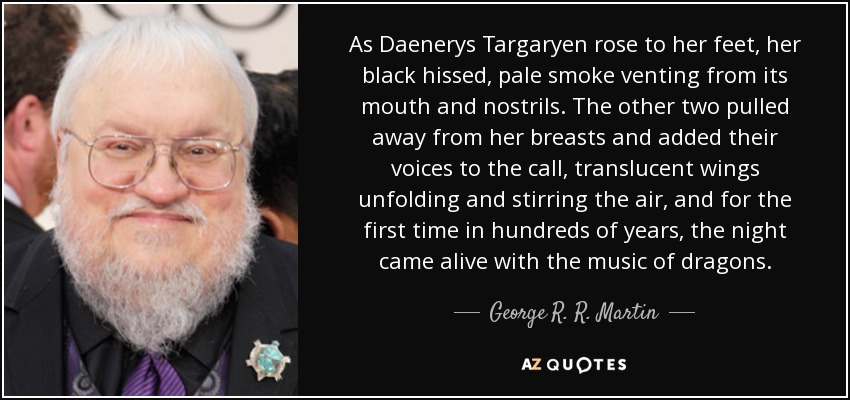 As Daenerys Targaryen rose to her feet, her black hissed, pale smoke venting from its mouth and nostrils. The other two pulled away from her breasts and added their voices to the call, translucent wings unfolding and stirring the air, and for the first time in hundreds of years, the night came alive with the music of dragons. - George R. R. Martin