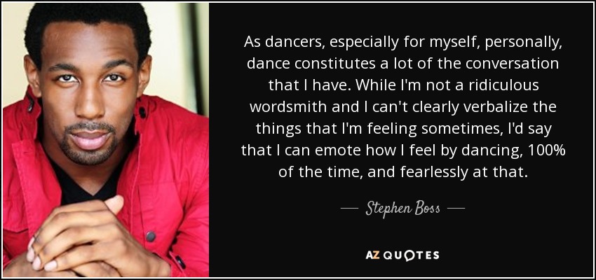 As dancers, especially for myself, personally, dance constitutes a lot of the conversation that I have. While I'm not a ridiculous wordsmith and I can't clearly verbalize the things that I'm feeling sometimes, I'd say that I can emote how I feel by dancing, 100% of the time, and fearlessly at that. - Stephen Boss