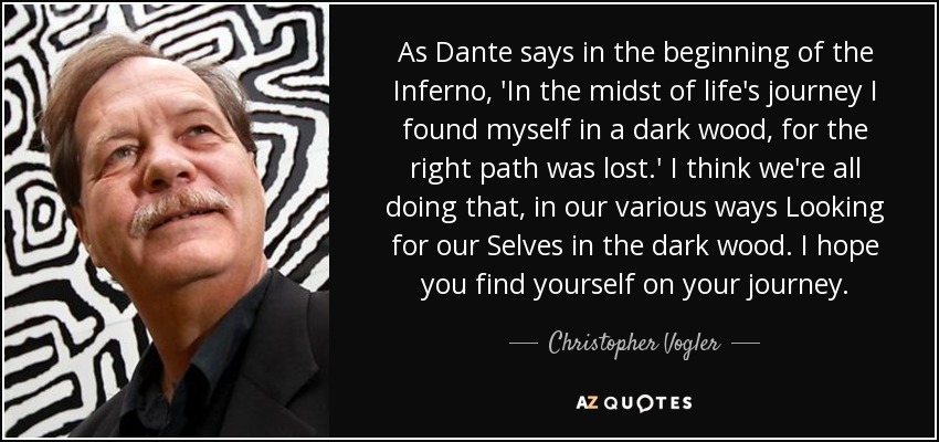 As Dante says in the beginning of the Inferno, 'In the midst of life's journey I found myself in a dark wood, for the right path was lost.' I think we're all doing that, in our various ways Looking for our Selves in the dark wood. I hope you find yourself on your journey. - Christopher Vogler