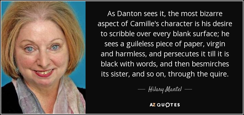 As Danton sees it, the most bizarre aspect of Camille's character is his desire to scribble over every blank surface; he sees a guileless piece of paper, virgin and harmless, and persecutes it till it is black with words, and then besmirches its sister, and so on, through the quire. - Hilary Mantel