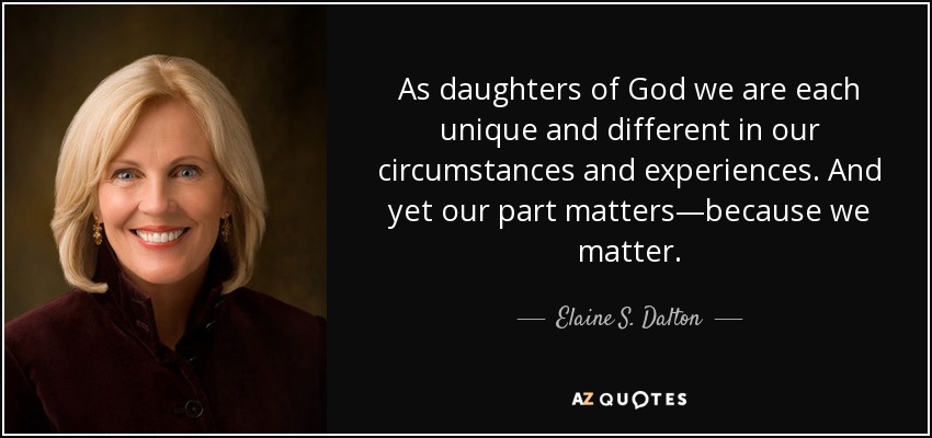As daughters of God we are each unique and different in our circumstances and experiences. And yet our part matters—because we matter. - Elaine S. Dalton